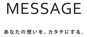 メッセージ あなたの想いを、カタチにする。